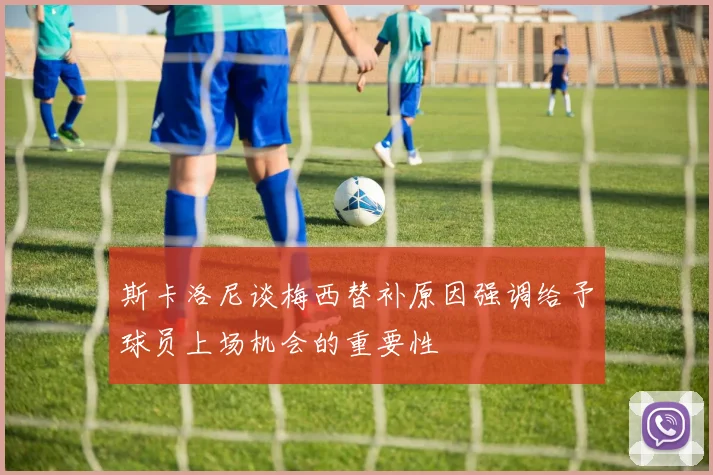 斯卡洛尼谈梅西替补原因强调给予球员上场机会的重要性