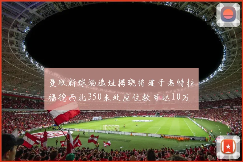 曼联新球场选址揭晓将建于老特拉福德西北350米处座位数可达10万
