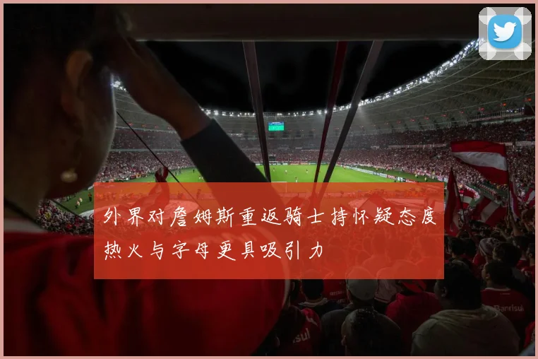 外界对詹姆斯重返骑士持怀疑态度热火与字母更具吸引力