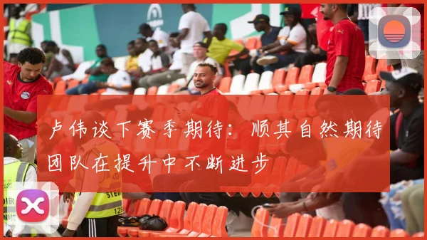 卢伟谈下赛季期待：顺其自然期待团队在提升中不断进步