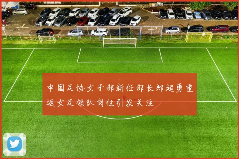 中国足协女子部新任部长郑超勇重返女足领队岗位引发关注
