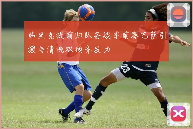 弗里克提前归队备战季前赛巴萨引援与清洗双线齐发力