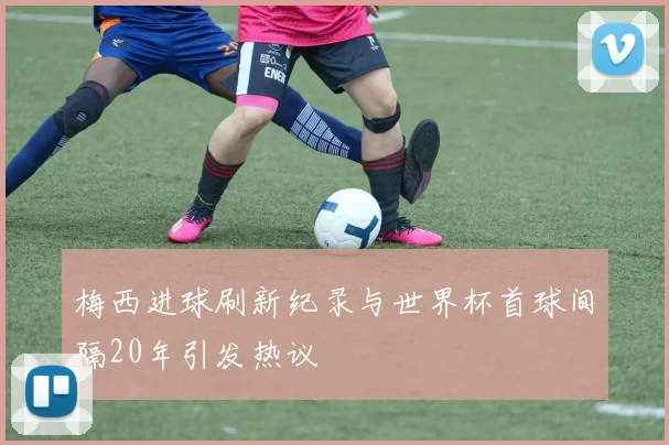 梅西进球刷新纪录与世界杯首球间隔20年引发热议