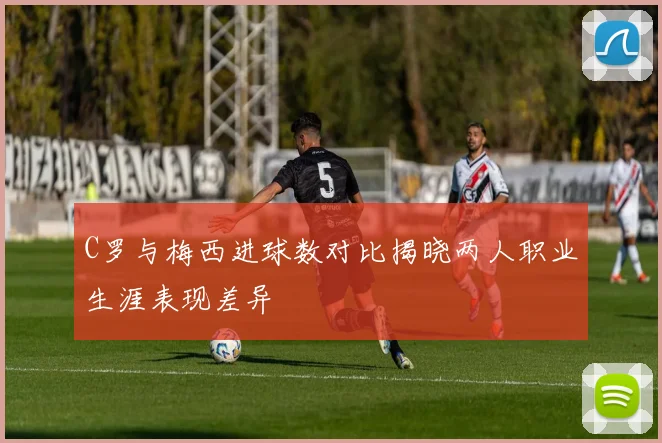 C罗与梅西进球数对比揭晓两人职业生涯表现差异