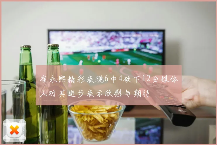 崔永熙精彩表现6中4砍下12分媒体人对其进步表示欣慰与期待