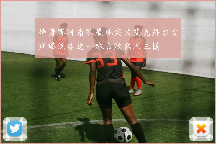 热身赛河南队展现实力艾克拜尔古斯塔沃各进一球击败武汉三镇