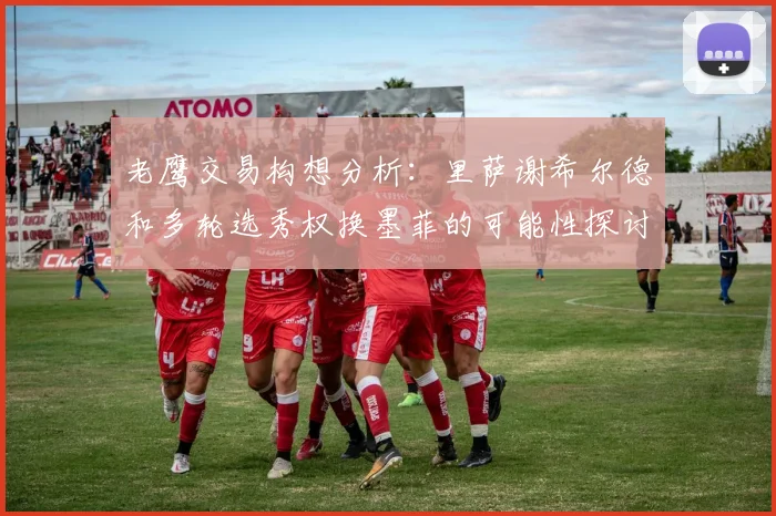老鹰交易构想分析：里萨谢希尔德和多轮选秀权换墨菲的可能性探讨