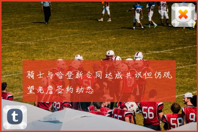 骑士与哈登新合同达成共识但仍观望老詹签约动态