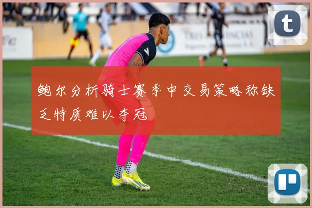 鲍尔分析骑士赛季中交易策略称缺乏特质难以夺冠